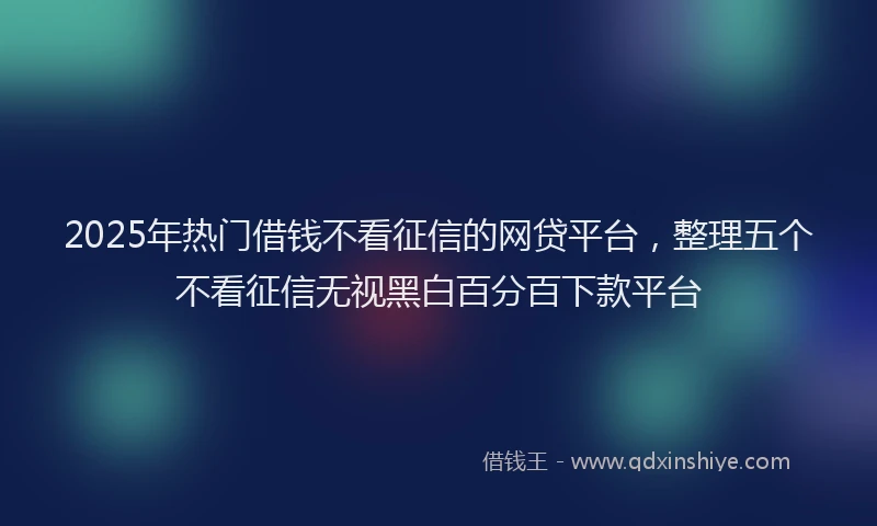 2025年热门借钱不看征信的网贷平台，整理五个不看征信无视黑白百分百下款平台