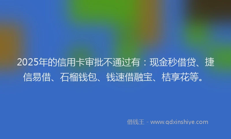 2025年的信用卡审批不通过有：现金秒借贷、捷信易借、石榴钱包、钱速借融宝、桔享花等。
