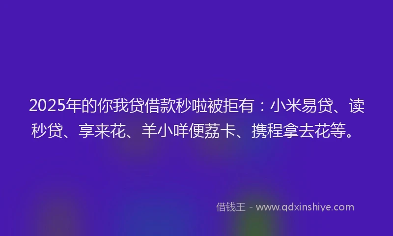 2025年的你我贷借款秒啦被拒有：小米易贷、读秒贷、享来花、羊小咩便荔卡、携程拿去花等。