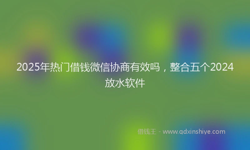 2025年热门借钱微信协商有效吗，整合五个2024放水软件