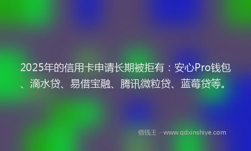 2025年的信用卡申请长期被拒有：安心Pro钱包、滴水贷、易借宝融、腾讯微粒贷、蓝莓贷等。
