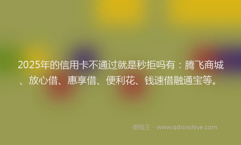2025年的信用卡不通过就是秒拒吗有：腾飞商城、放心借、惠享借、便利花、钱速借融通宝等。