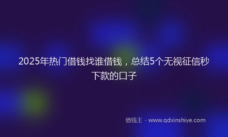 2025年热门借钱找谁借钱，总结5个无视征信秒下款的口子