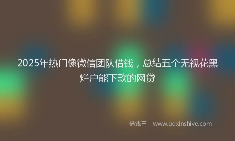 2025年热门像微信团队借钱，总结五个无视花黑烂户能下款的网贷
