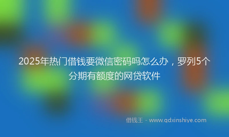 2025年热门借钱要微信密码吗怎么办，罗列5个分期有额度的网贷软件