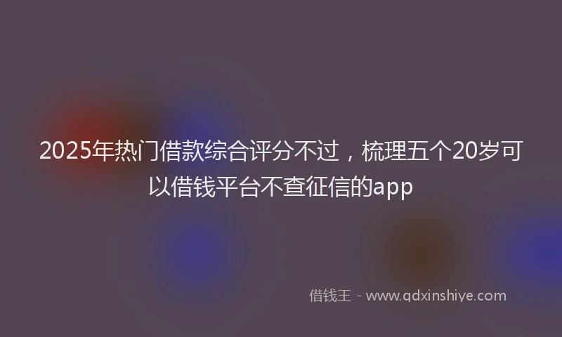 2025年热门借款综合评分不过，梳理五个20岁可以借钱平台不查征信的app