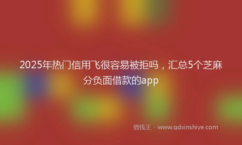2025年热门信用飞很容易被拒吗，汇总5个芝麻分负面借款的app