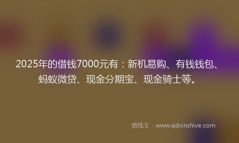 2025年的借钱7000元有：新机易购、有钱钱包、蚂蚁微贷、现金分期宝、现金骑士等。