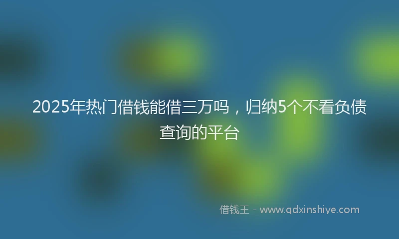 2025年热门借钱能借三万吗，归纳5个不看负债查询的平台