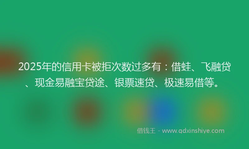 2025年的信用卡被拒次数过多有：借蛙、飞融贷、现金易融宝贷途、银票速贷、极速易借等。