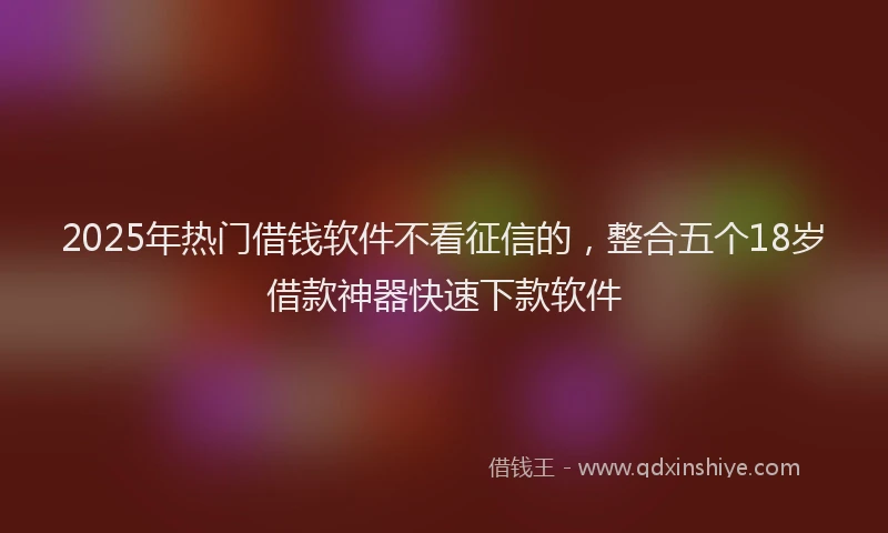2025年热门借钱软件不看征信的，整合五个18岁借款神器快速下款软件