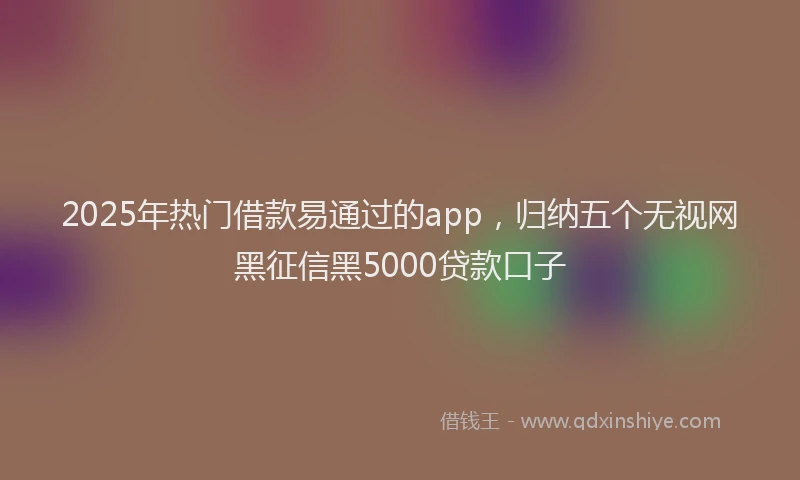 2025年热门借款易通过的app，归纳五个无视网黑征信黑5000贷款口子