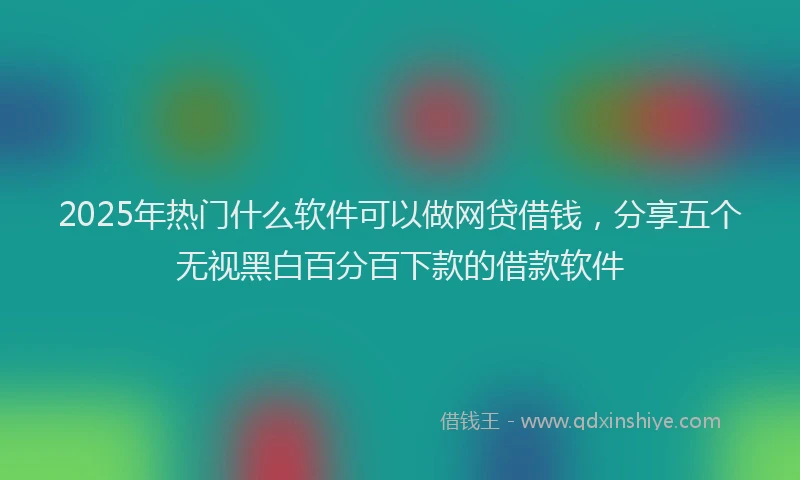 2025年热门什么软件可以做网贷借钱，分享五个无视黑白百分百下款的借款软件