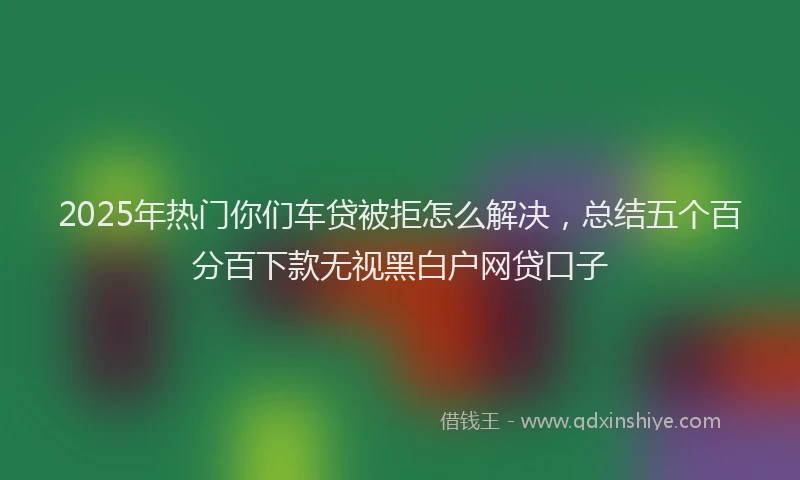 2025年热门你们车贷被拒怎么解决，总结五个百分百下款无视黑白户网贷口子