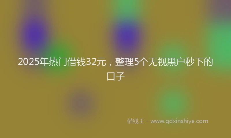 2025年热门借钱32元，整理5个无视黑户秒下的口子