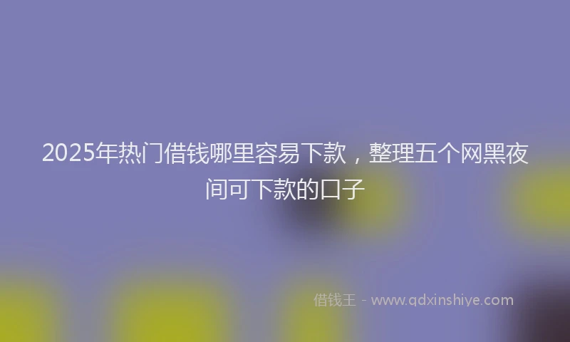 2025年热门借钱哪里容易下款，整理五个网黑夜间可下款的口子