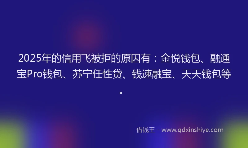 2025年的信用飞被拒的原因有：金悦钱包、融通宝Pro钱包、苏宁任性贷、钱速融宝、天天钱包等。