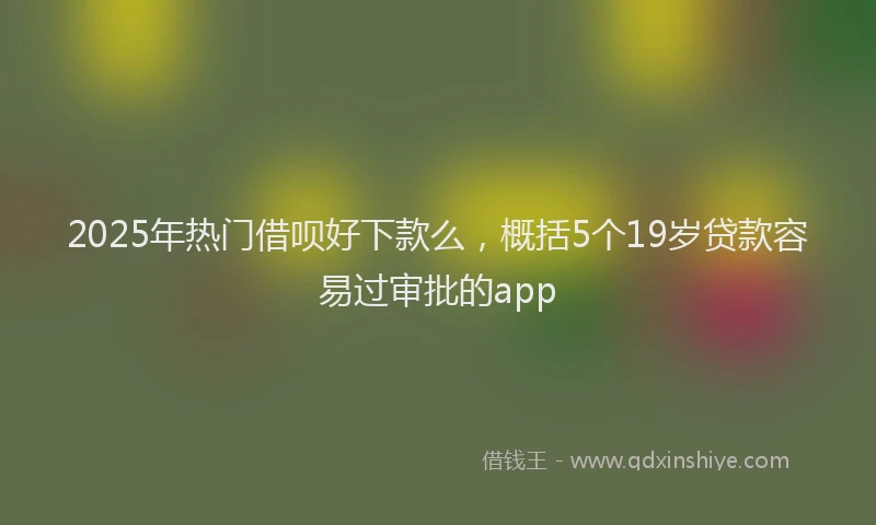2025年热门借呗好下款么，概括5个19岁贷款容易过审批的app