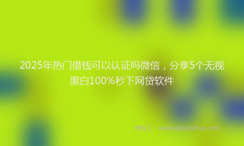 2025年热门借钱可以认证吗微信，分享5个无视黑白100%秒下网贷软件