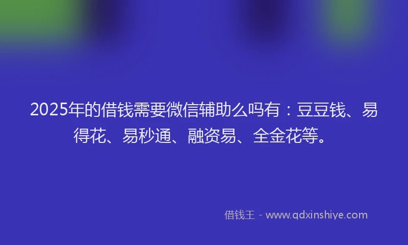2025年的借钱需要微信辅助么吗有：豆豆钱、易得花、易秒通、融资易、全金花等。