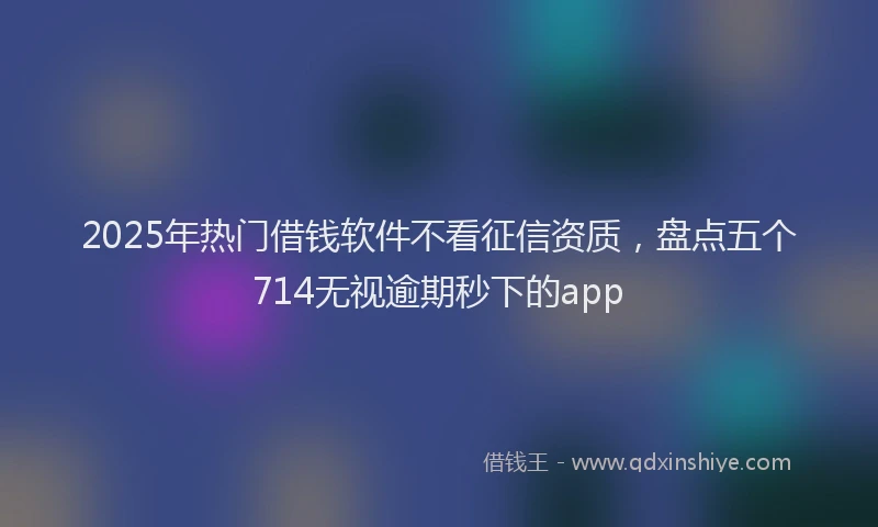 2025年热门借钱软件不看征信资质，盘点五个714无视逾期秒下的app