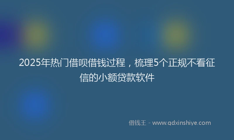 2025年热门借呗借钱过程，梳理5个正规不看征信的小额贷款软件