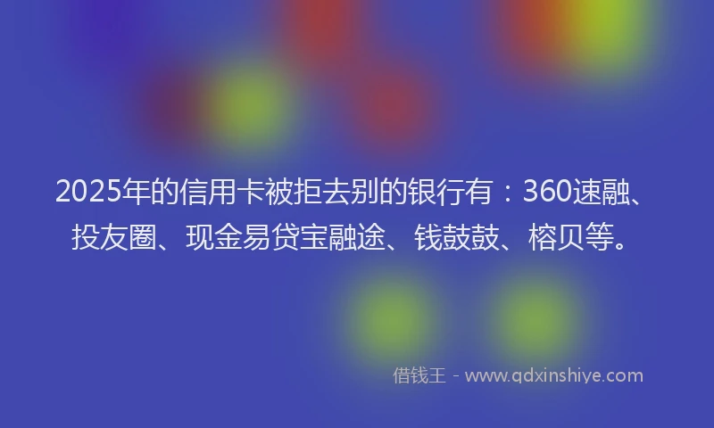 2025年的信用卡被拒去别的银行有：360速融、投友圈、现金易贷宝融途、钱鼓鼓、榕贝等。