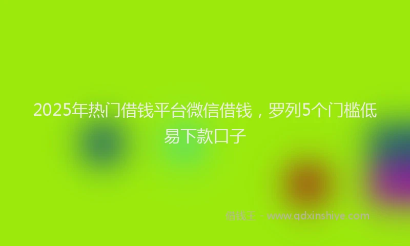2025年热门借钱平台微信借钱，罗列5个门槛低易下款口子