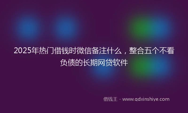 2025年热门借钱时微信备注什么，整合五个不看负债的长期网贷软件