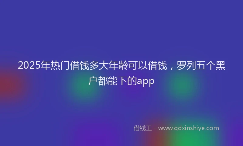 2025年热门借钱多大年龄可以借钱，罗列五个黑户都能下的app