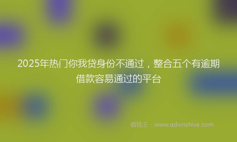 2025年热门你我贷身份不通过，整合五个有逾期借款容易通过的平台