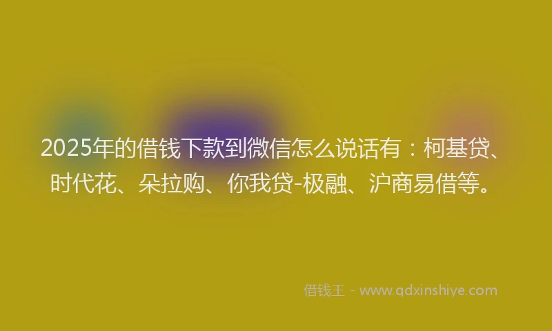 2025年的借钱下款到微信怎么说话有：柯基贷、时代花、朵拉购、你我贷-极融、沪商易借等。