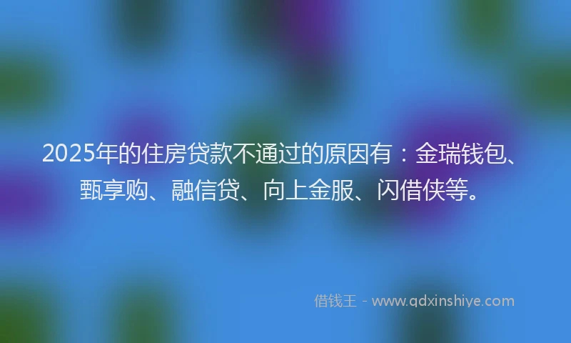 2025年的住房贷款不通过的原因有：金瑞钱包、甄享购、融信贷、向上金服、闪借侠等。