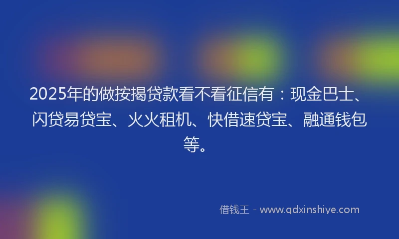 2025年的做按揭贷款看不看征信有：现金巴士、闪贷易贷宝、火火租机、快借速贷宝、融通钱包等。