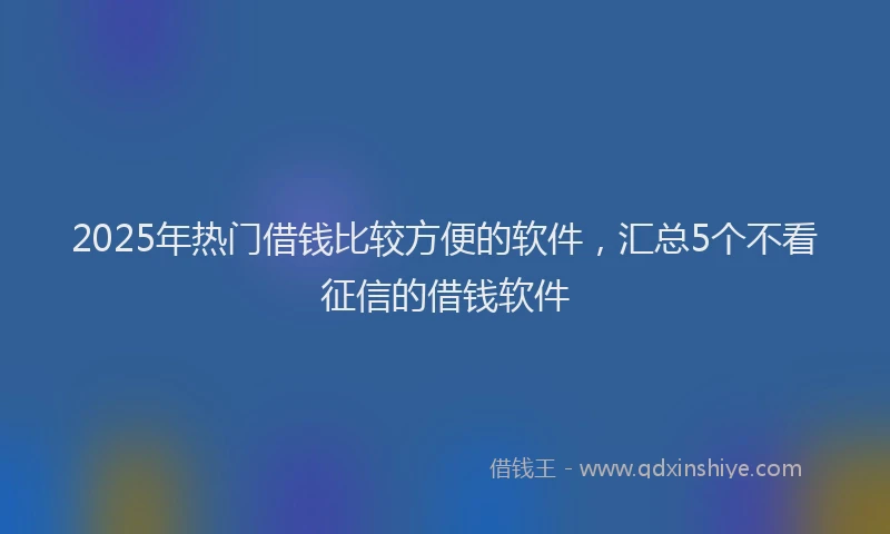 2025年热门借钱比较方便的软件，汇总5个不看征信的借钱软件