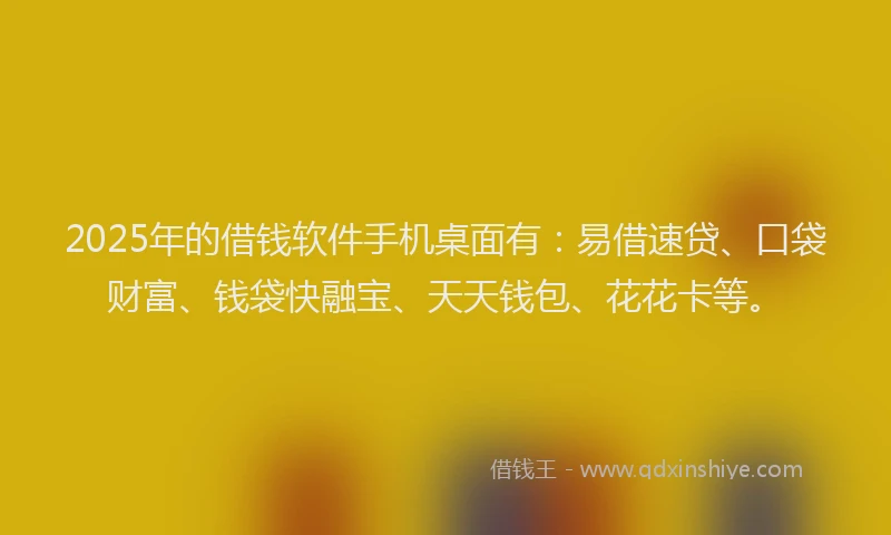 2025年的借钱软件手机桌面有：易借速贷、口袋财富、钱袋快融宝、天天钱包、花花卡等。