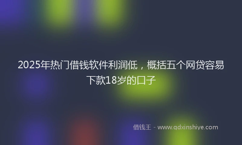 2025年热门借钱软件利润低，概括五个网贷容易下款18岁的口子
