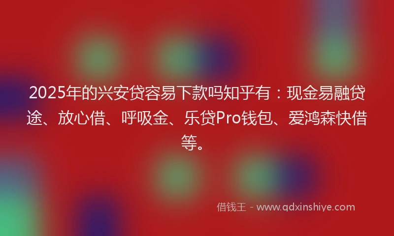 2025年的兴安贷容易下款吗知乎有：现金易融贷途、放心借、呼吸金、乐贷Pro钱包、爱鸿森快借等。