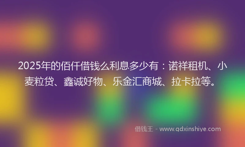 2025年的佰仟借钱么利息多少有：诺祥租机、小麦粒贷、鑫诚好物、乐金汇商城、拉卡拉等。