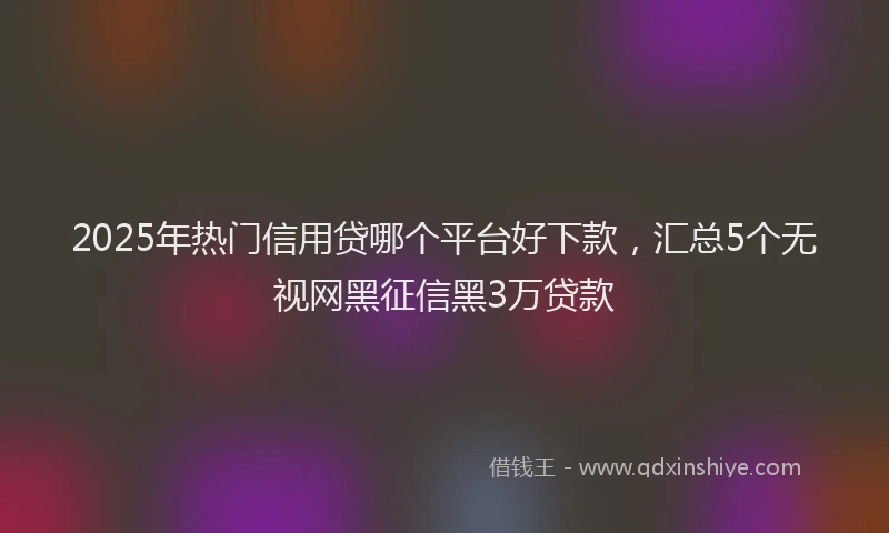 2025年热门信用贷哪个平台好下款，汇总5个无视网黑征信黑3万贷款