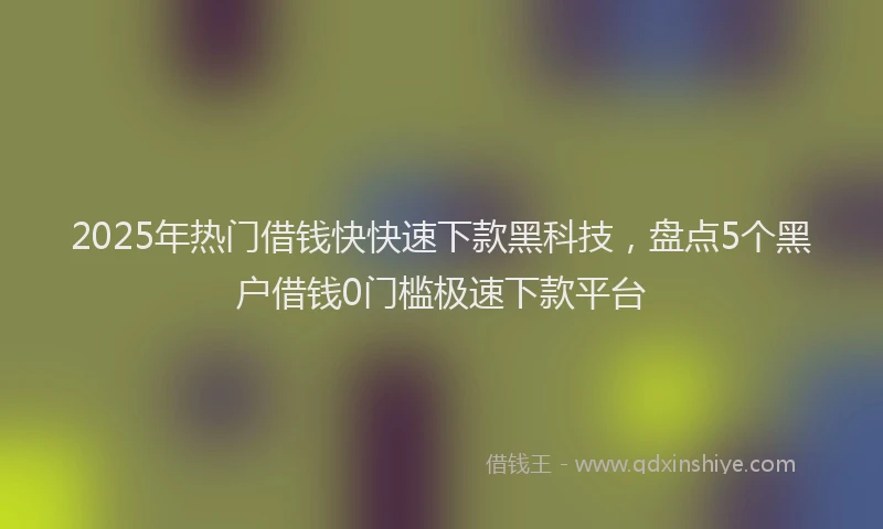 2025年热门借钱快快速下款黑科技，盘点5个黑户借钱0门槛极速下款平台