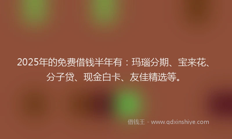 2025年的免费借钱半年有：玛瑙分期、宝来花、分子贷、现金白卡、友佳精选等。