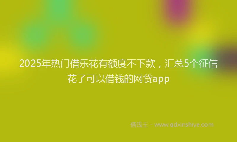 2025年热门借乐花有额度不下款，汇总5个征信花了可以借钱的网贷app