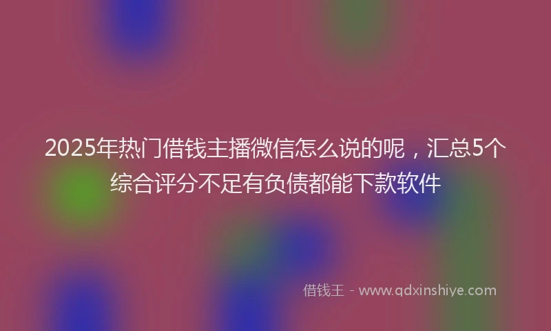 2025年热门借钱主播微信怎么说的呢，汇总5个综合评分不足有负债都能下款软件