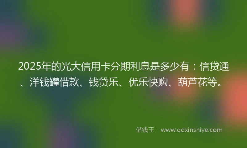 2025年的光大信用卡分期利息是多少有：信贷通、洋钱罐借款、钱贷乐、优乐快购、葫芦花等。