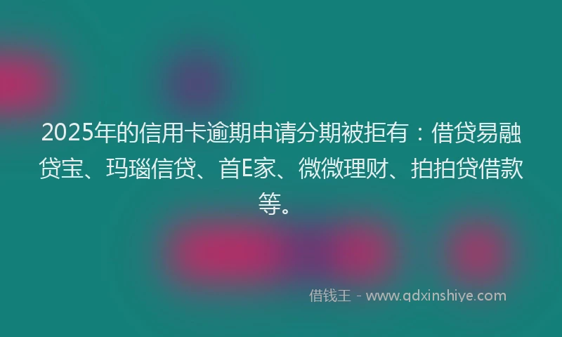 2025年的信用卡逾期申请分期被拒有：借贷易融贷宝、玛瑙信贷、首E家、微微理财、拍拍贷借款等。