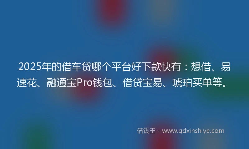 2025年的借车贷哪个平台好下款快有：想借、易速花、融通宝Pro钱包、借贷宝易、琥珀买单等。
