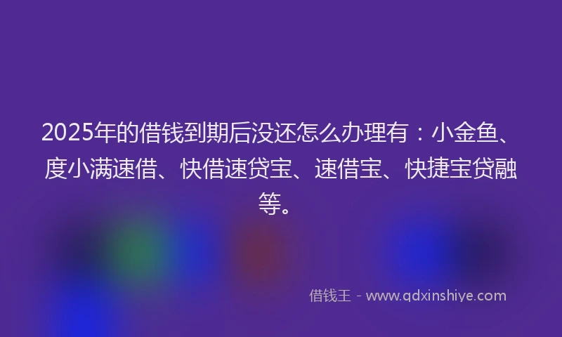 2025年的借钱到期后没还怎么办理有：小金鱼、度小满速借、快借速贷宝、速借宝、快捷宝贷融等。