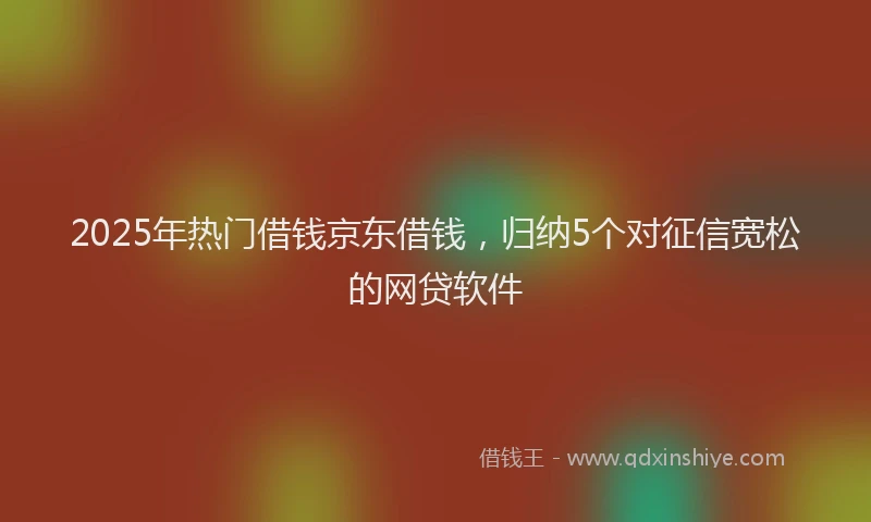 2025年热门借钱京东借钱，归纳5个对征信宽松的网贷软件