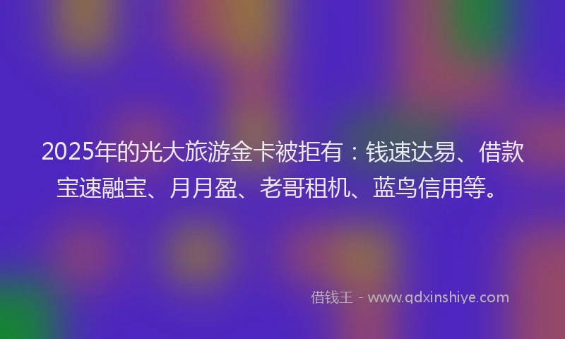 2025年的光大旅游金卡被拒有：钱速达易、借款宝速融宝、月月盈、老哥租机、蓝鸟信用等。